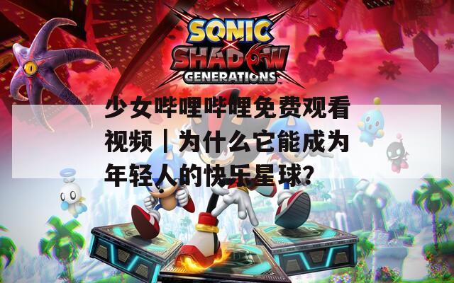 少女嗶哩嗶哩免費(fèi)觀看視頻｜為什么它能成為年輕人的快樂(lè)星球？