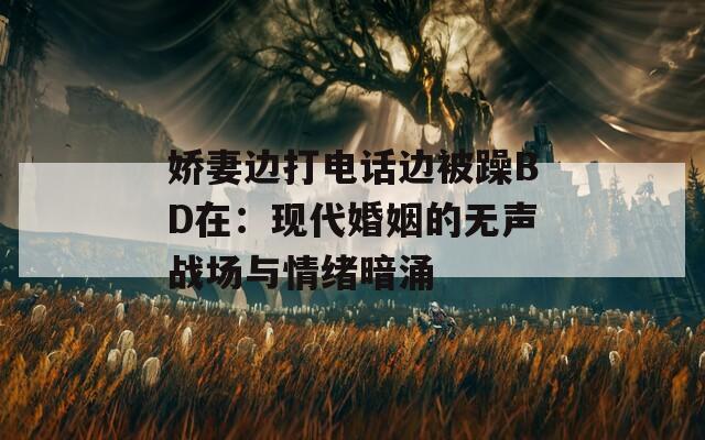 嬌妻邊打電話邊被躁BD在：現(xiàn)代婚姻的無聲戰(zhàn)場(chǎng)與情緒暗涌