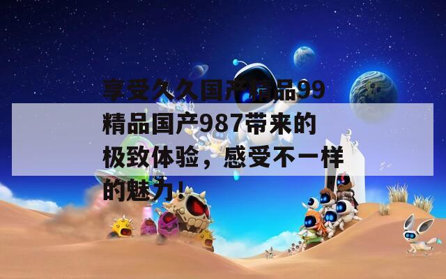 享受久久國產(chǎn)精品99精品國產(chǎn)987帶來的極致體驗(yàn)，感受不一樣的魅力！