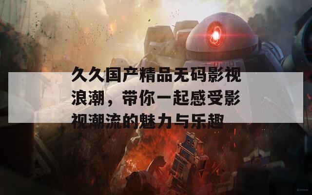 久久國產(chǎn)精品無碼影視浪潮，帶你一起感受影視潮流的魅力與樂趣