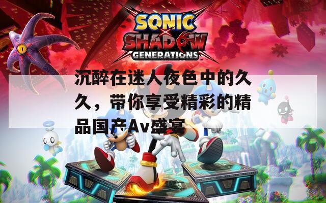 沉醉在迷人夜色中的久久，帶你享受精彩的精品國產(chǎn)Av盛宴
