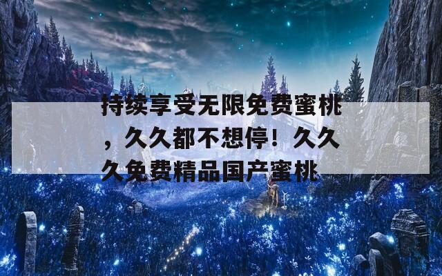 持續(xù)享受無限免費蜜桃，久久都不想停！久久久免費精品國產(chǎn)蜜桃