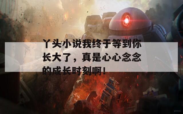 丫頭小說我終于等到你長大了，真是心心念念的成長時刻啊！