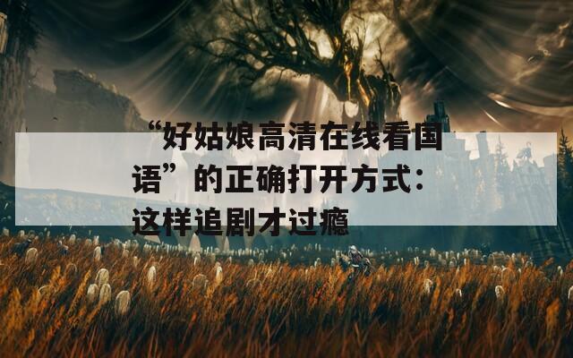 “好姑娘高清在線(xiàn)看國(guó)語(yǔ)”的正確打開(kāi)方式：這樣追劇才過(guò)癮