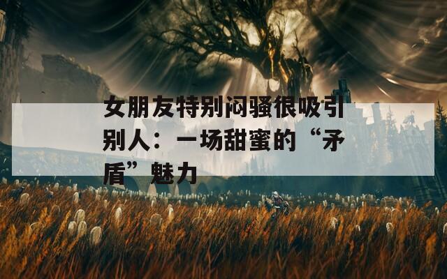 女朋友特別悶騷很吸引別人：一場(chǎng)甜蜜的“矛盾”魅力