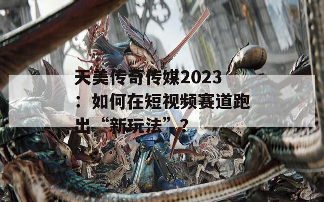 天美傳奇?zhèn)髅?023：如何在短視頻賽道跑出“新玩法”？