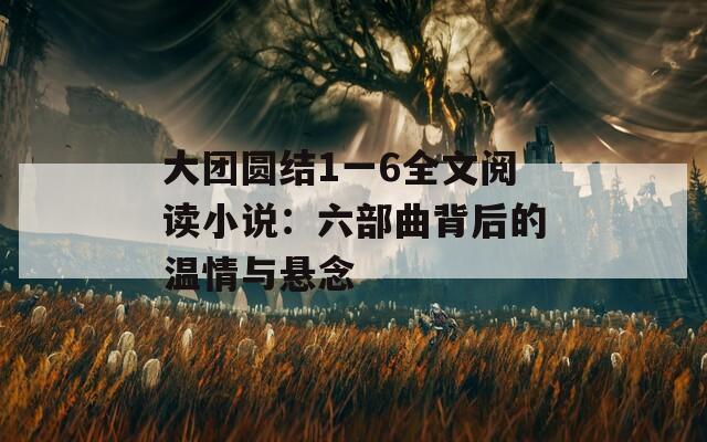 大團圓結1一6全文閱讀小說：六部曲背后的溫情與懸念