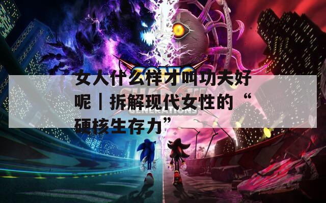 女人什么樣才叫功夫好呢｜拆解現(xiàn)代女性的“硬核生存力”