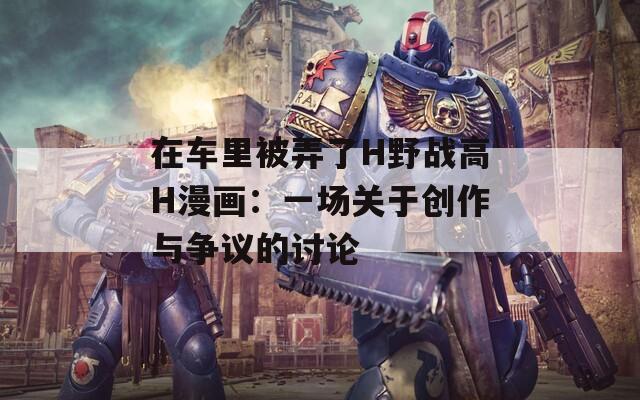 在車(chē)?yán)锉慌薍野戰(zhàn)高H漫畫(huà)：一場(chǎng)關(guān)于創(chuàng)作與爭(zhēng)議的討論