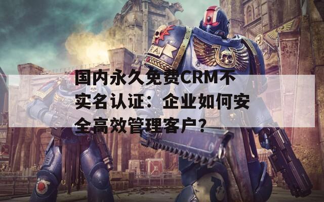 國內(nèi)永久免費CRM不實名認證：企業(yè)如何安全高效管理客戶？