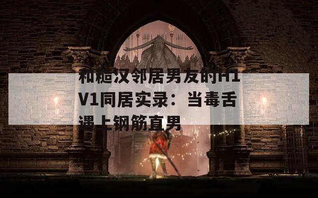 和糙漢鄰居男友的H1V1同居實錄：當(dāng)毒舌遇上鋼筋直男
