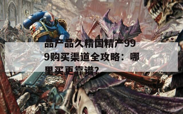 品產品久精國精產999購買渠道全攻略：哪里買更靠譜？