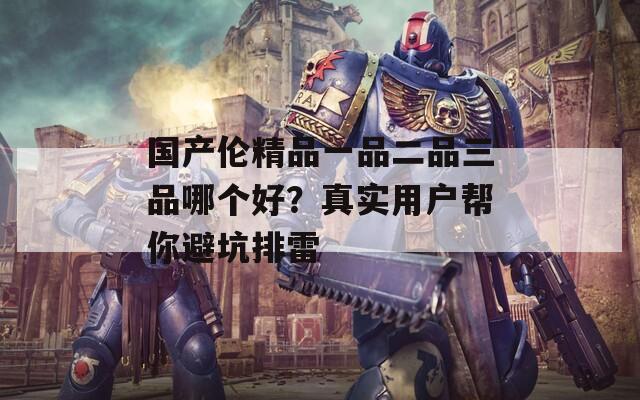 國(guó)產(chǎn)倫精品一品二品三品哪個(gè)好？真實(shí)用戶幫你避坑排雷