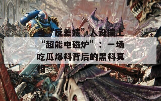當(dāng)“反差婊”人設(shè)撞上“超能電磁爐”：一場(chǎng)吃瓜爆料背后的黑料真相