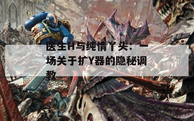 醫(yī)生H與純情丫頭：一場關于擴Y器的隱秘調教