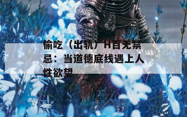 偷吃（出軌）H百無禁忌：當(dāng)?shù)赖碌拙€遇上人性欲望