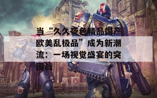 當(dāng)“久久夜色精品國產(chǎn)歐美亂極品”成為新潮流：一場視覺盛宴的突圍戰(zhàn)