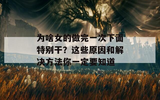 為啥女的做完一次下面特別干？這些原因和解決方法你一定要知道