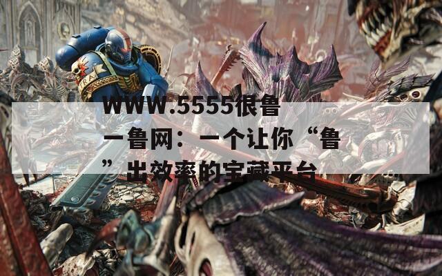 WWW.5555很魯一魯網(wǎng)：一個(gè)讓你“魯”出效率的寶藏平臺(tái)