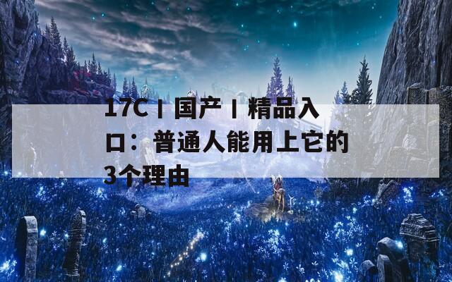 17C丨國產(chǎn)丨精品入口：普通人能用上它的3個理由