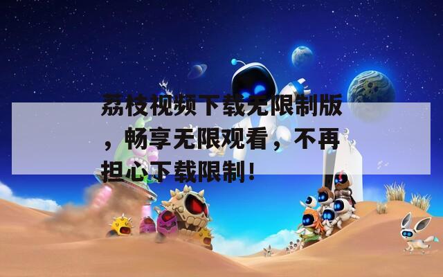 荔枝視頻下載無限制版，暢享無限觀看，不再擔(dān)心下載限制！