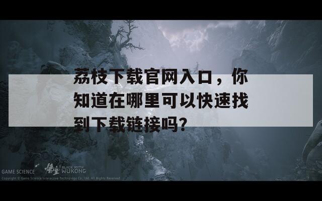 荔枝下載官網(wǎng)入口，你知道在哪里可以快速找到下載鏈接嗎？