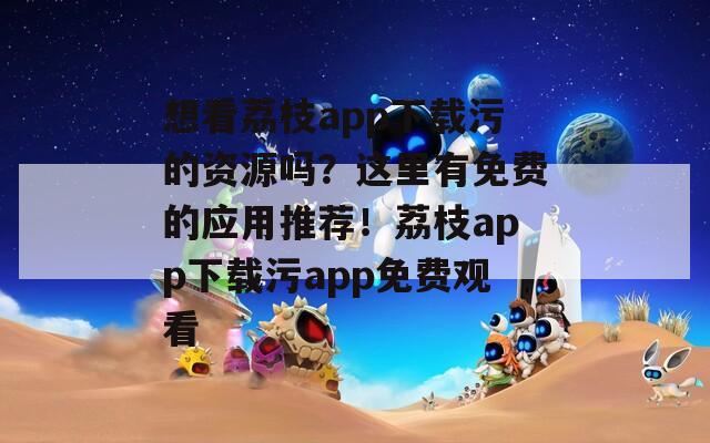 想看荔枝app下載污的資源嗎？這里有免費(fèi)的應(yīng)用推薦！荔枝app下載污app免費(fèi)觀看