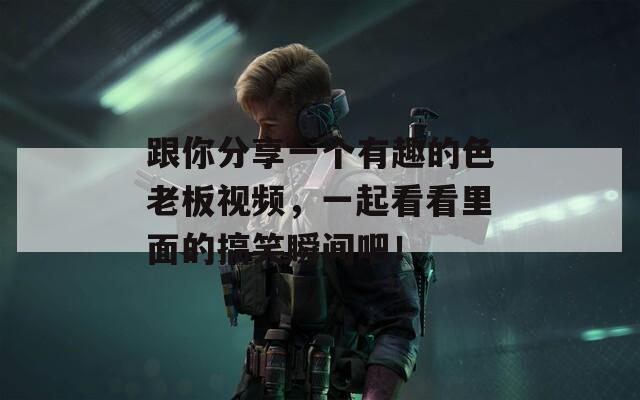 跟你分享一個有趣的色老板視頻，一起看看里面的搞笑瞬間吧！