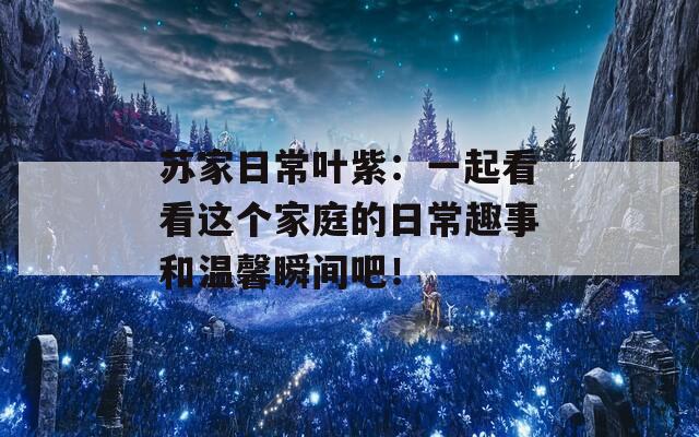 蘇家日常葉紫：一起看看這個(gè)家庭的日常趣事和溫馨瞬間吧！