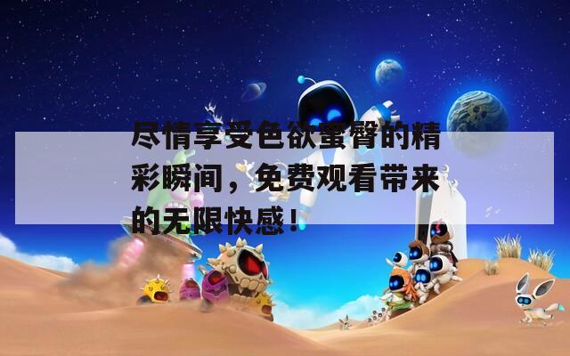 盡情享受色欲蜜臀的精彩瞬間，免費觀看帶來的無限快感！