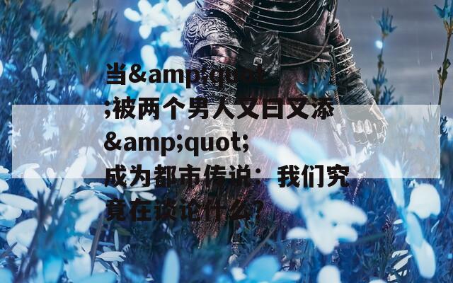 當&quot;被兩個男人又曰又添&quot;成為都市傳說：我們究竟在談論什么？