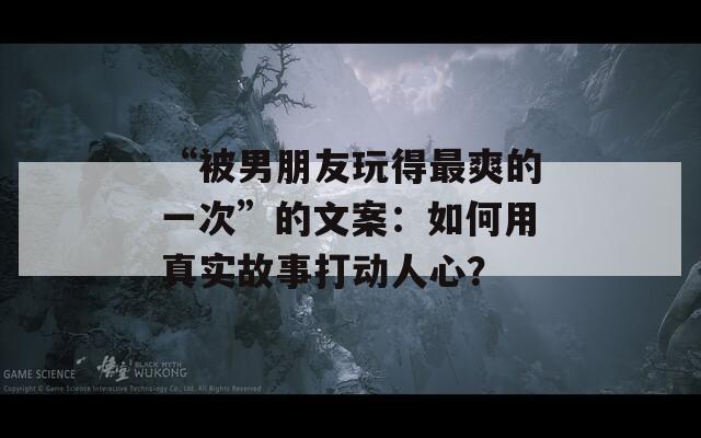 “被男朋友玩得最爽的一次”的文案：如何用真實故事打動人心？