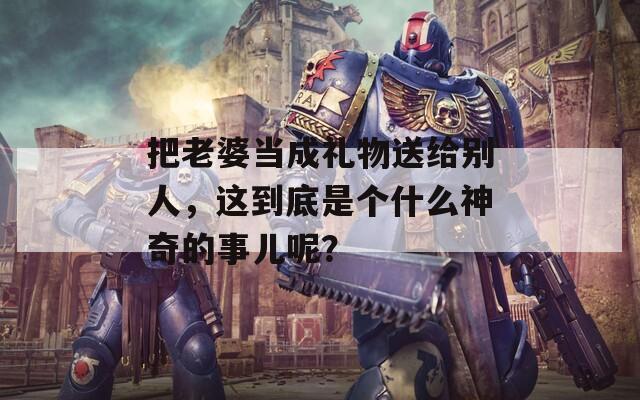 把老婆當成禮物送給別人，這到底是個什么神奇的事兒呢？