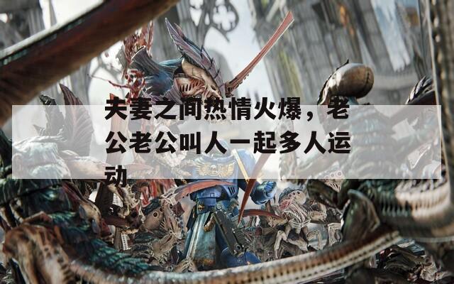 夫妻之間熱情火爆，老公老公叫人一起多人運(yùn)動(dòng)
