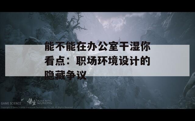 能不能在辦公室干濕你看點(diǎn)：職場(chǎng)環(huán)境設(shè)計(jì)的隱藏爭(zhēng)議