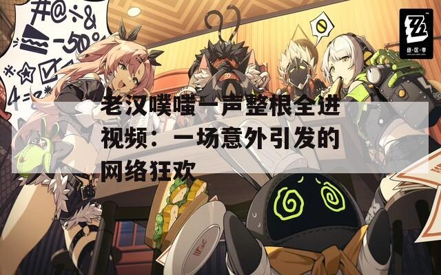老漢噗嗤一聲整根全進視頻：一場意外引發(fā)的網(wǎng)絡(luò)狂歡