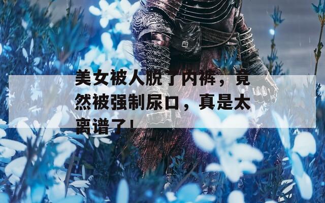 美女被人脫了內(nèi)褲，竟然被強(qiáng)制尿口，真是太離譜了！