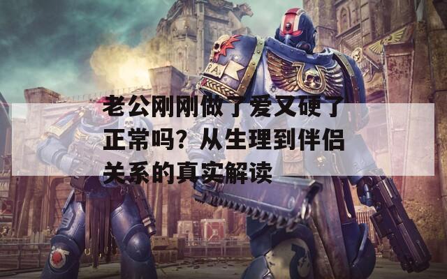 老公剛剛做了愛又硬了正常嗎？從生理到伴侶關(guān)系的真實(shí)解讀