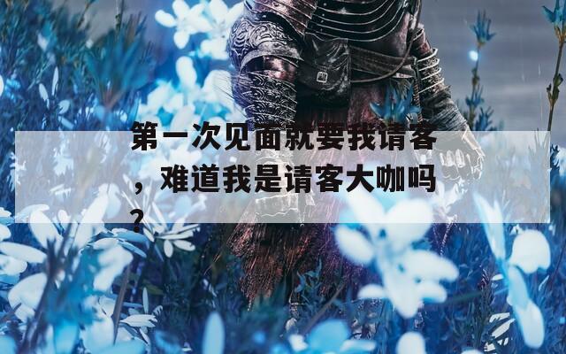 第一次見面就要我請(qǐng)客，難道我是請(qǐng)客大咖嗎？