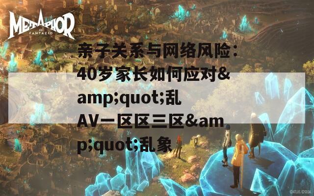 親子關(guān)系與網(wǎng)絡(luò)風(fēng)險：40歲家長如何應(yīng)對&quot;亂AV一區(qū)區(qū)三區(qū)&quot;亂象
