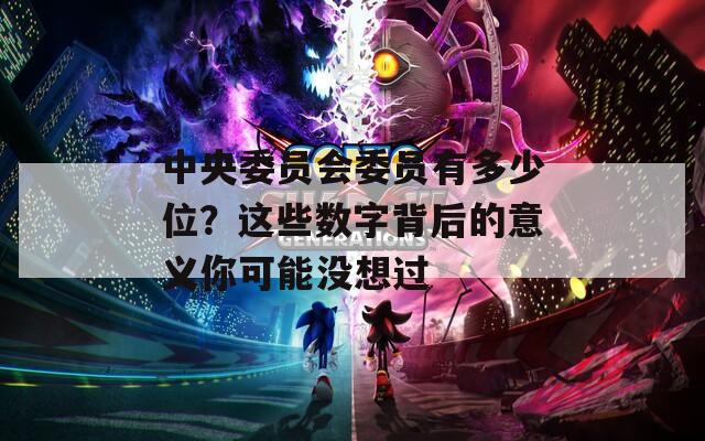 中央委員會委員有多少位？這些數(shù)字背后的意義你可能沒想過