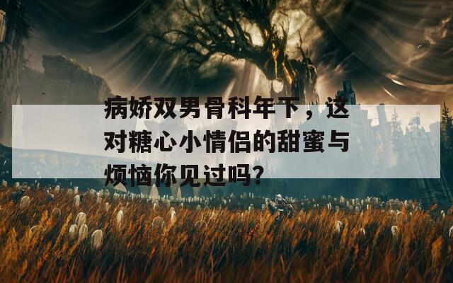 病嬌雙男骨科年下，這對糖心小情侶的甜蜜與煩惱你見過嗎？