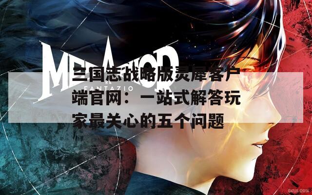 三國志戰(zhàn)略版靈犀客戶端官網(wǎng)：一站式解答玩家最關心的五個問題
