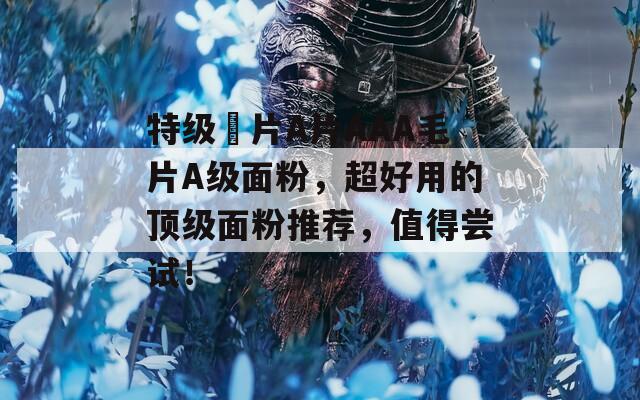 特級(jí)婬片A片AAA毛片A級(jí)面粉，超好用的頂級(jí)面粉推薦，值得嘗試！