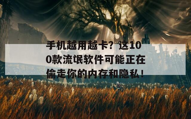手機(jī)越用越卡？這100款流氓軟件可能正在偷走你的內(nèi)存和隱私！