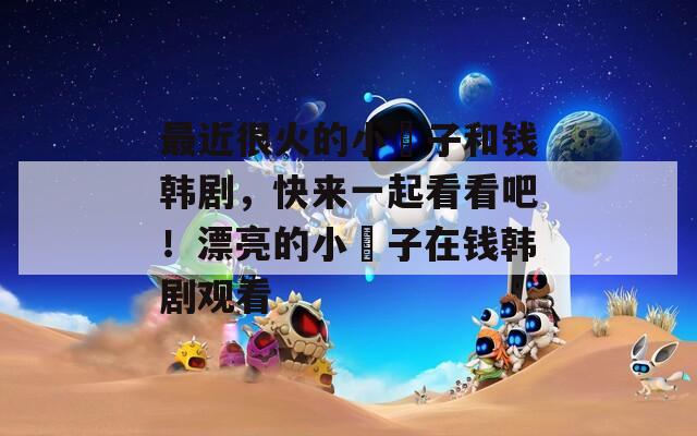 最近很火的小峓子和錢韓劇，快來一起看看吧！漂亮的小峓子在錢韓劇觀看