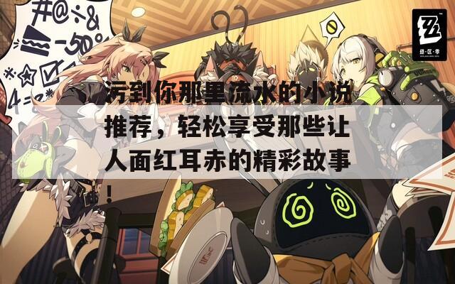 污到你那里流水的小說推薦，輕松享受那些讓人面紅耳赤的精彩故事！