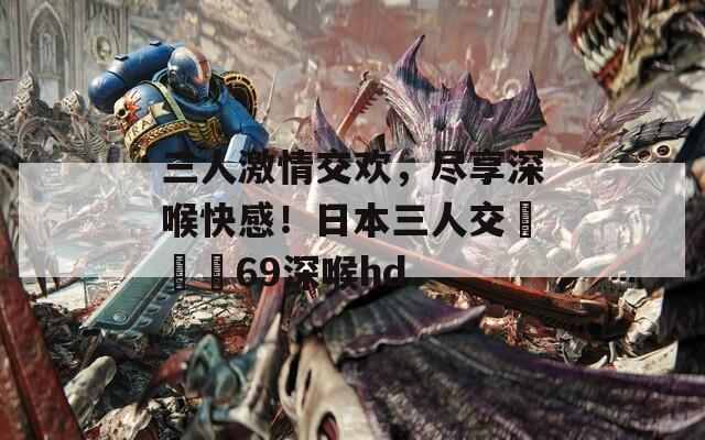 三人激情交歡，盡享深喉快感！日本三人交╳╳╳69深喉hd