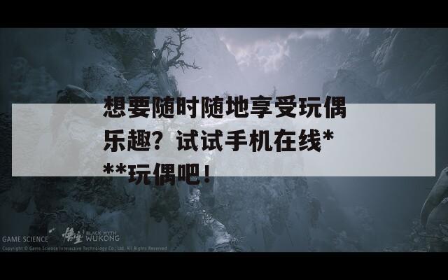 想要隨時隨地享受玩偶樂趣？試試手機(jī)在線***玩偶吧！