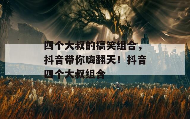 四個(gè)大叔的搞笑組合，抖音帶你嗨翻天！抖音四個(gè)大叔組合